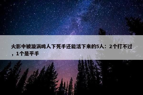 火影中被漩涡鸣人下死手还能活下来的5人：2个打不过，1个是平手