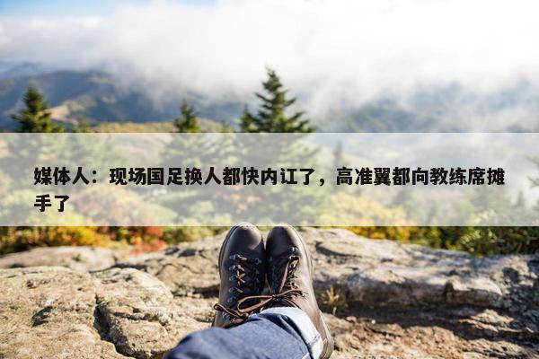 媒体人：现场国足换人都快内讧了，高准翼都向教练席摊手了