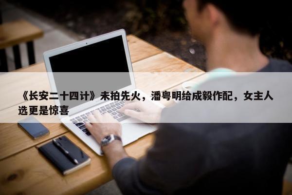 《长安二十四计》未拍先火，潘粤明给成毅作配，女主人选更是惊喜