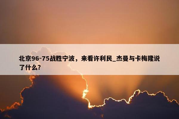 北京96-75战胜宁波，来看许利民_杰曼与卡梅隆说了什么？