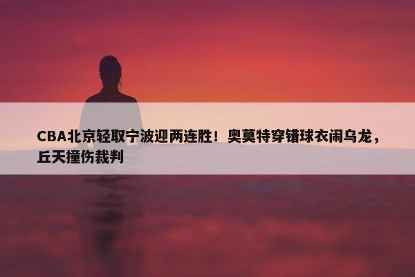 CBA北京轻取宁波迎两连胜！奥莫特穿错球衣闹乌龙，丘天撞伤裁判