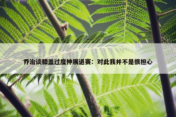 乔治谈膝盖过度伸展退赛：对此我并不是很担心