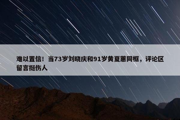 难以置信！当73岁刘晓庆和91岁黄夏蕙同框，评论区留言挺伤人