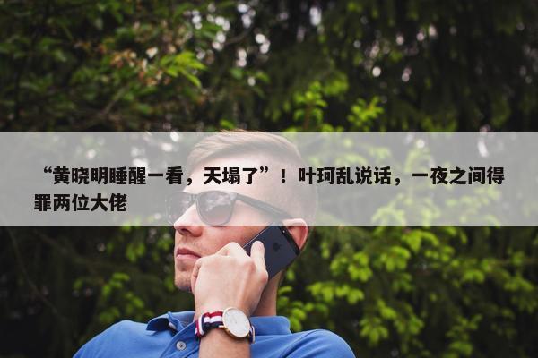 “黄晓明睡醒一看，天塌了”！叶珂乱说话，一夜之间得罪两位大佬