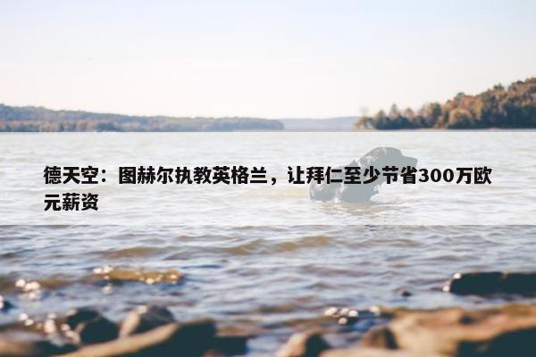 德天空：图赫尔执教英格兰，让拜仁至少节省300万欧元薪资