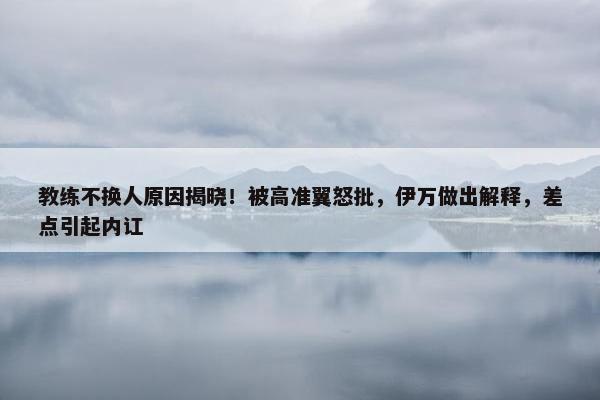 教练不换人原因揭晓！被高准翼怒批，伊万做出解释，差点引起内讧