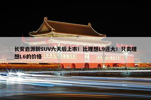 长安启源新SUV六天后上市！比理想L9还大！只卖理想L6的价格