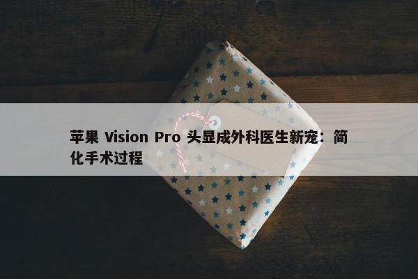 苹果 Vision Pro 头显成外科医生新宠：简化手术过程