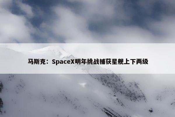 马斯克：SpaceX明年挑战捕获星舰上下两级