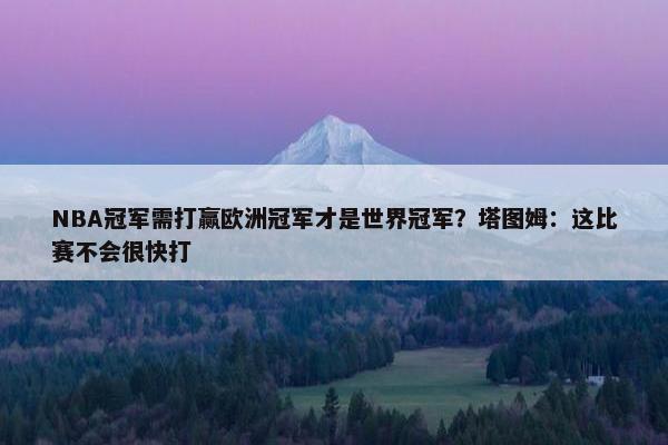 NBA冠军需打赢欧洲冠军才是世界冠军？塔图姆：这比赛不会很快打