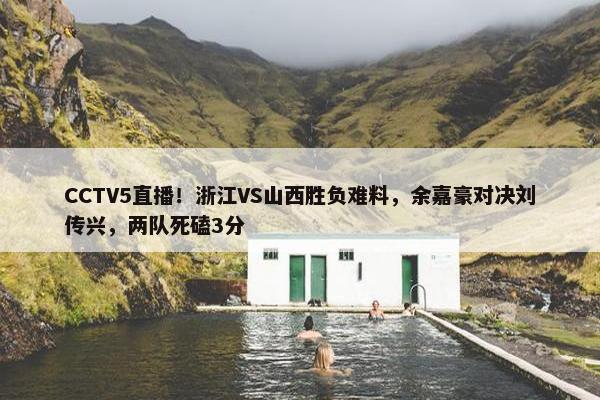 CCTV5直播！浙江VS山西胜负难料，余嘉豪对决刘传兴，两队死磕3分