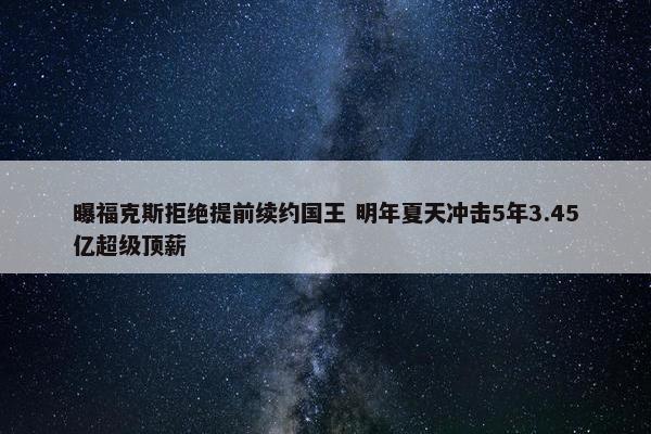 曝福克斯拒绝提前续约国王 明年夏天冲击5年3.45亿超级顶薪