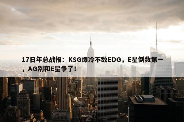 17日年总战报：KSG爆冷不敌EDG，E星倒数第一，AG别和E星争了！