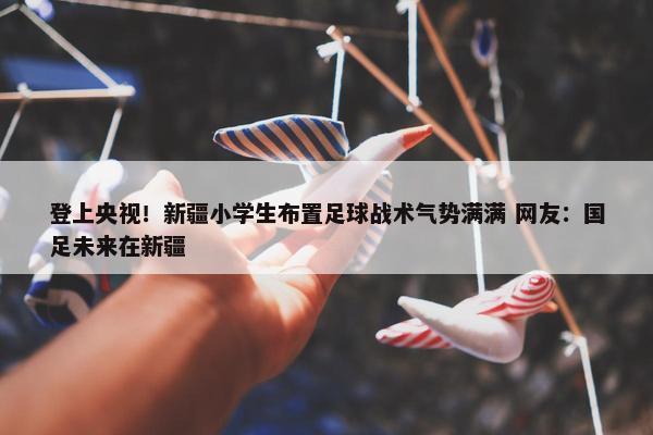 登上央视！新疆小学生布置足球战术气势满满 网友：国足未来在新疆