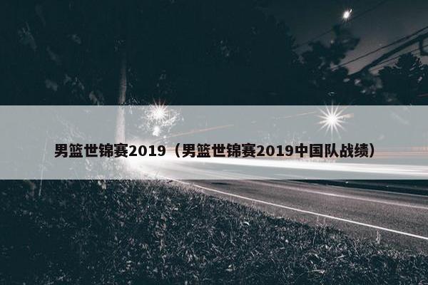 男篮世锦赛2019（男篮世锦赛2019中国队战绩）