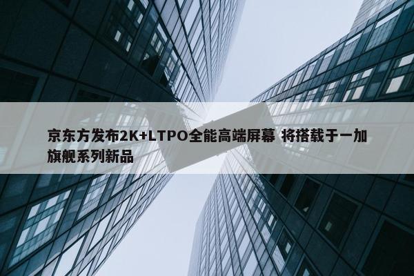 京东方发布2K+LTPO全能高端屏幕 将搭载于一加旗舰系列新品