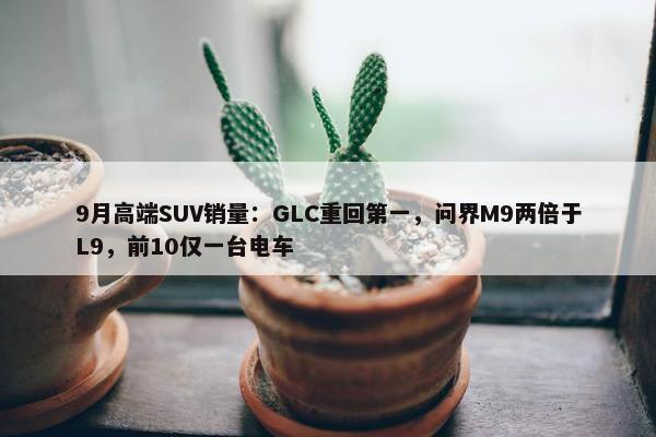 9月高端SUV销量：GLC重回第一，问界M9两倍于L9，前10仅一台电车