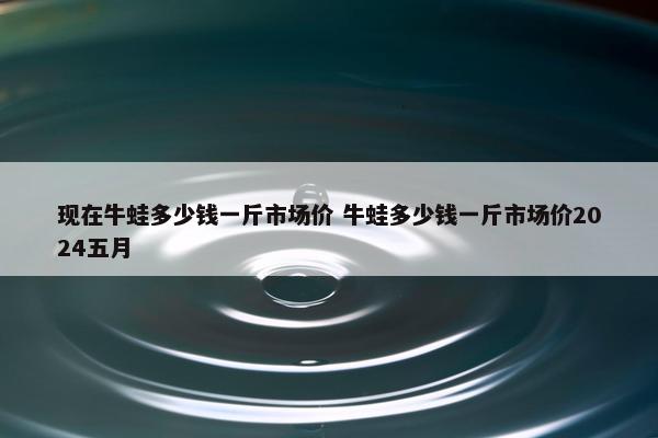 现在牛蛙多少钱一斤市场价 牛蛙多少钱一斤市场价2024五月