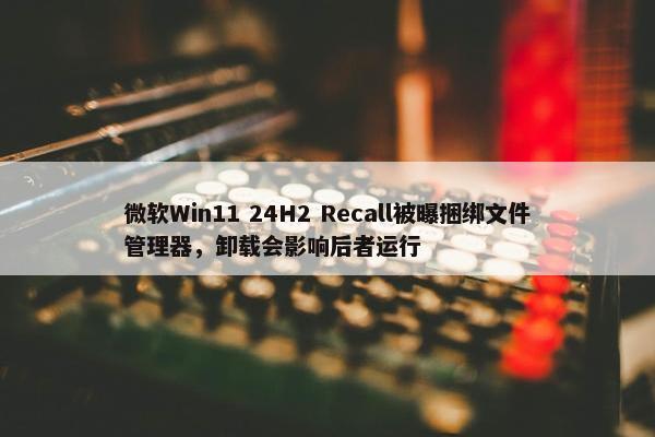 微软Win11 24H2 Recall被曝捆绑文件管理器，卸载会影响后者运行