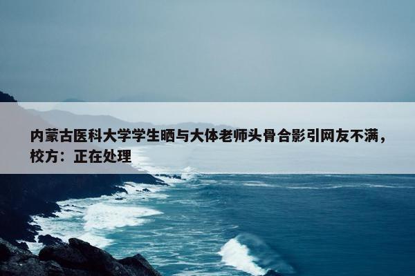 内蒙古医科大学学生晒与大体老师头骨合影引网友不满，校方：正在处理