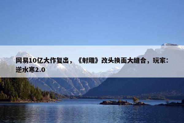 网易10亿大作复出，《射雕》改头换面大缝合，玩家：逆水寒2.0