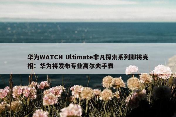 华为WATCH Ultimate非凡探索系列即将亮相：华为将发布专业高尔夫手表