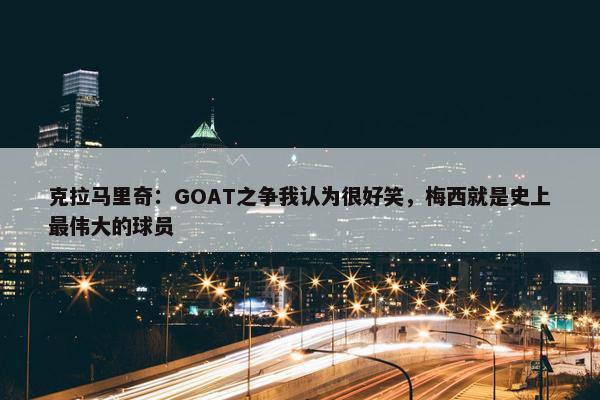 克拉马里奇：GOAT之争我认为很好笑，梅西就是史上最伟大的球员