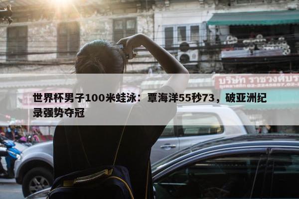 世界杯男子100米蛙泳：覃海洋55秒73，破亚洲纪录强势夺冠