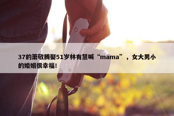 37的萧敬腾娶51岁林有慧喊“mama”，女大男小的婚姻很幸福！