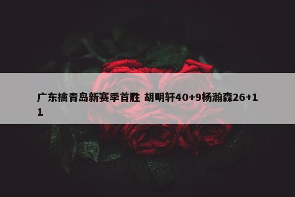 广东擒青岛新赛季首胜 胡明轩40+9杨瀚森26+11