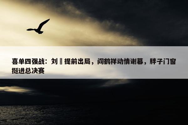 喜单四强战：刘旸提前出局，阎鹤祥动情谢幕，胖子门窗挺进总决赛