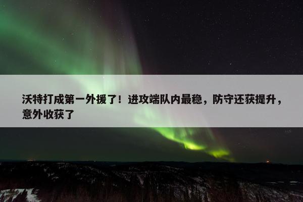 沃特打成第一外援了！进攻端队内最稳，防守还获提升，意外收获了