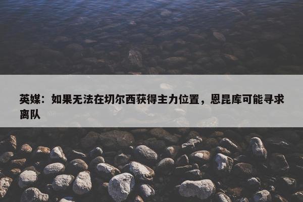 英媒：如果无法在切尔西获得主力位置，恩昆库可能寻求离队