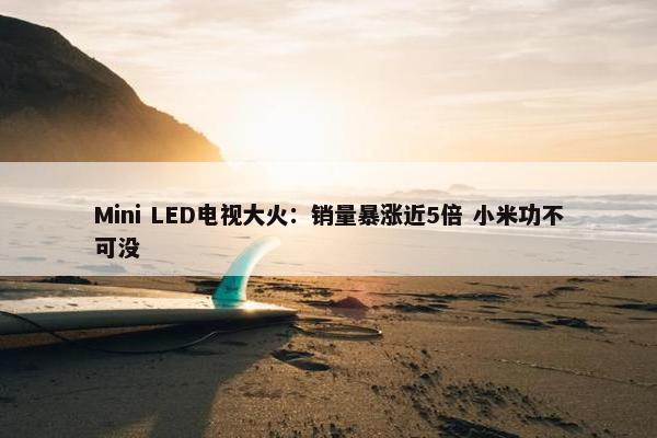 Mini LED电视大火：销量暴涨近5倍 小米功不可没