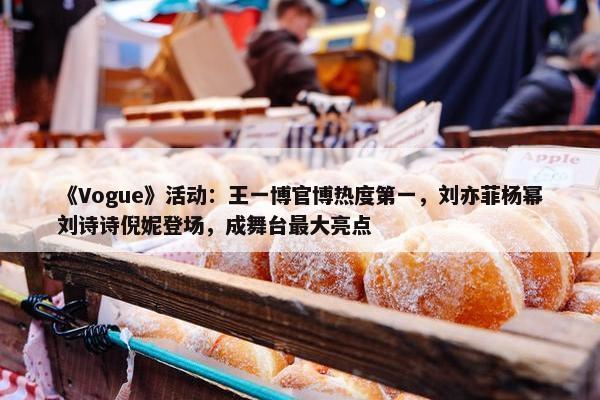 《Vogue》活动：王一博官博热度第一，刘亦菲杨幂刘诗诗倪妮登场，成舞台最大亮点