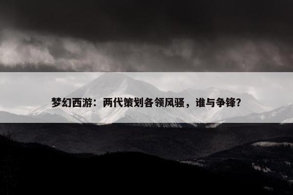 梦幻西游：两代策划各领风骚，谁与争锋？