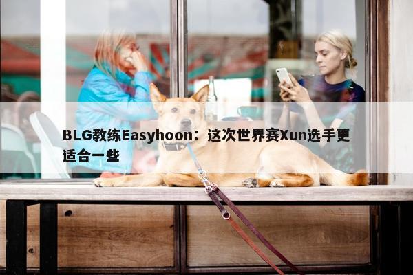 BLG教练Easyhoon：这次世界赛Xun选手更适合一些