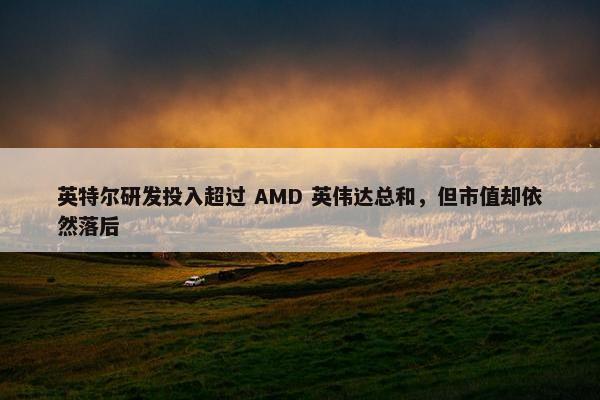 英特尔研发投入超过 AMD 英伟达总和，但市值却依然落后