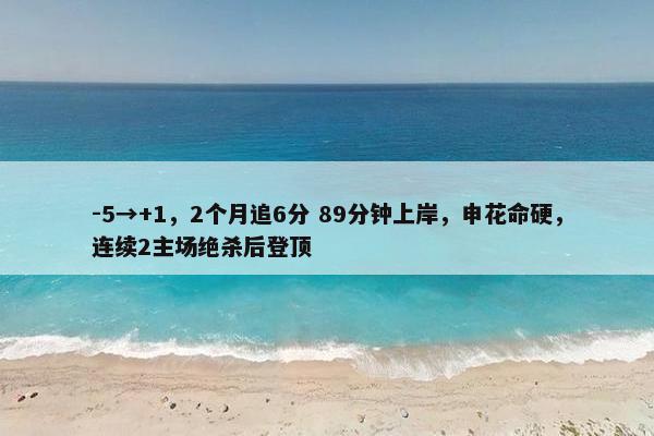 -5→+1，2个月追6分 89分钟上岸，申花命硬，连续2主场绝杀后登顶