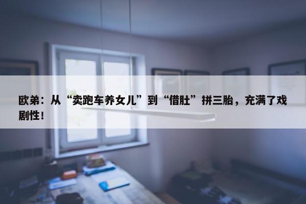 欧弟：从“卖跑车养女儿”到“借肚”拼三胎，充满了戏剧性！