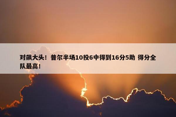 对飙大头！普尔半场10投6中得到16分5助 得分全队最高！