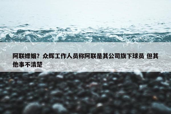 阿联嫖娼？众辉工作人员称阿联是其公司旗下球员 但其他事不清楚