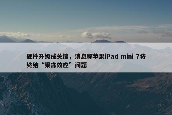 硬件升级成关键，消息称苹果iPad mini 7将终结“果冻效应”问题