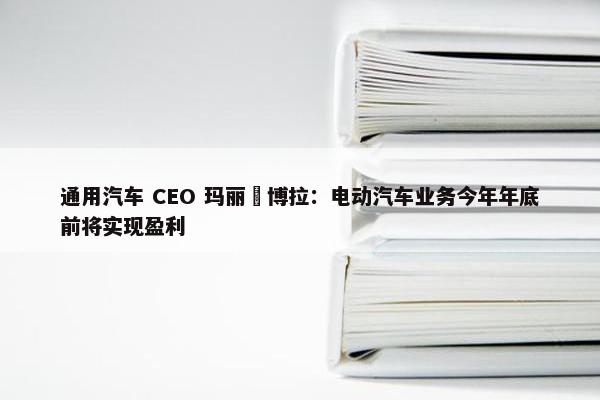 通用汽车 CEO 玛丽・博拉：电动汽车业务今年年底前将实现盈利