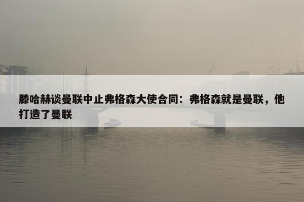 滕哈赫谈曼联中止弗格森大使合同：弗格森就是曼联，他打造了曼联