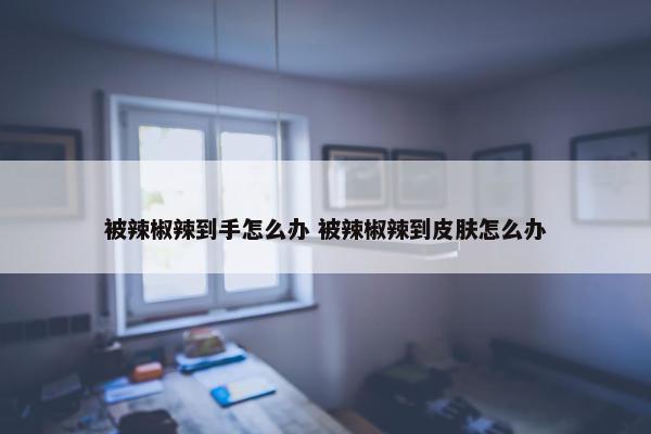 被辣椒辣到手怎么办 被辣椒辣到皮肤怎么办