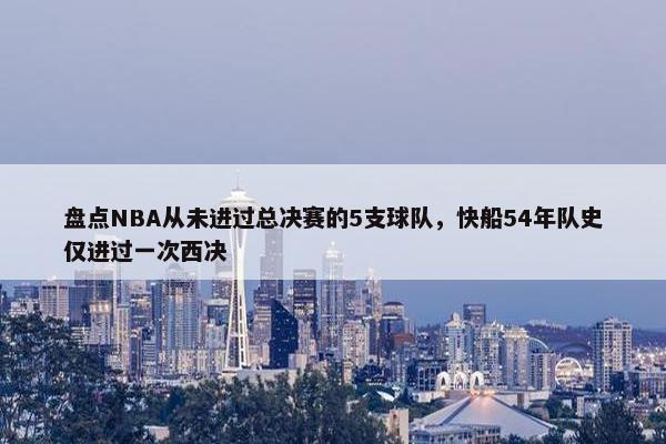 盘点NBA从未进过总决赛的5支球队，快船54年队史仅进过一次西决