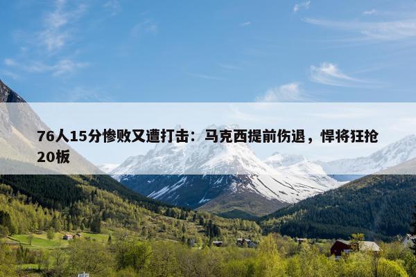 76人15分惨败又遭打击：马克西提前伤退，悍将狂抢20板