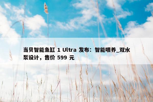 当贝智能鱼缸 1 Ultra 发布：智能喂养_双水泵设计，售价 599 元