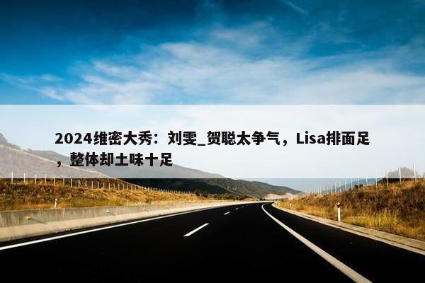 2024维密大秀：刘雯_贺聪太争气，Lisa排面足，整体却土味十足